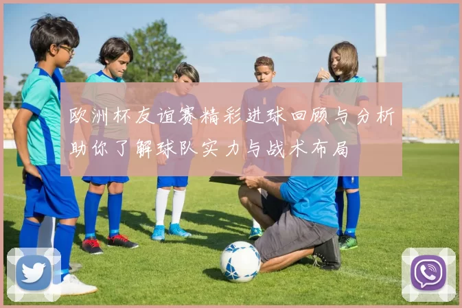 欧洲杯友谊赛精彩进球回顾与分析助你了解球队实力与战术布局
