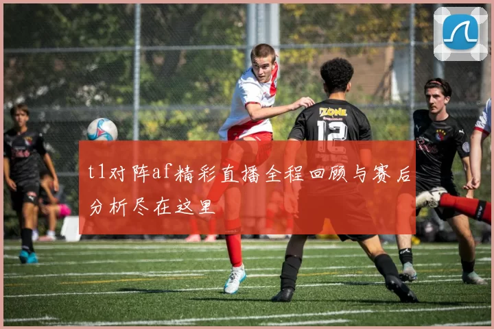 t1对阵af精彩直播全程回顾与赛后分析尽在这里