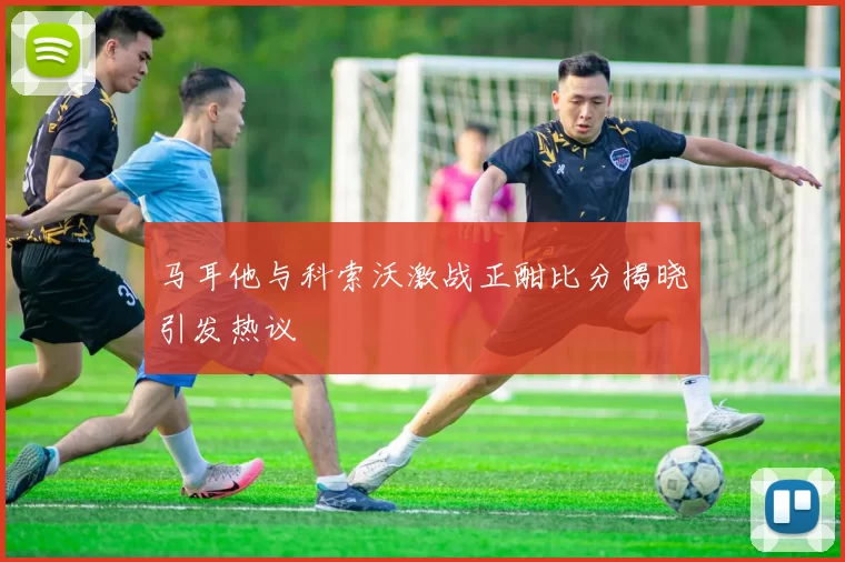 马耳他与科索沃激战正酣比分揭晓引发热议