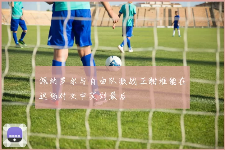 佩纳罗尔与自由队激战正酣谁能在这场对决中笑到最后