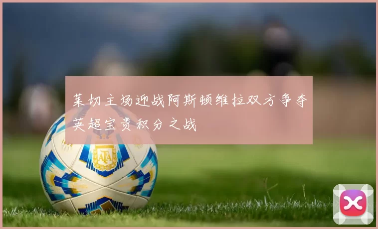 莱切主场迎战阿斯顿维拉双方争夺英超宝贵积分之战