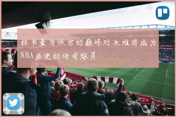 林书豪与沃尔的巅峰对决谁将成为NBA历史的传奇球员