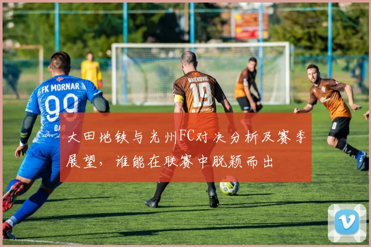 大田地铁与光州FC对决分析及赛季展望，谁能在联赛中脱颖而出